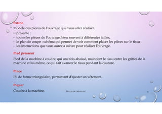 Patron
Modèle des pièces de l’ouvrage que vous allez réaliser.
Il présente :
- toutes les pièces de l’ouvrage, bien souvent à différentes tailles,
- le plan de coupe : schéma qui permet de voir comment placer les pièces sur le tissu
- les instructions que vous aurez à suivre pour réaliser l’ouvrage.
Pied presseur
Pied de la machine à coudre, qui une fois abaissé, maintient le tissu entre les griffes de la
machine et lui-même, ce qui fait avancer le tissu pendant la couture.
Pince
Pli de forme triangulaire, permettant d’ajuster un vêtement.
Piquer
Coudre à la machine. 51
BULLES DE CRÉATIVITÉ
 
