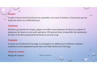 Surjeter
Coudre 2 tissus bord à bord pour les assembler et en faire la finition. Cela permet que les
bords des tissus ne s’effilochent pas.
Surjeteuse
Machine qui permet de couper, piquer et surfiler (une épaisseur de tissu) ou surjeter (2
épaisseurs de tissu) en une seule opération. Elle permet donc d’assembler des épaisseurs
de tissu et de finir proprement les bords en un seul coup.
Surpiqûre
Couture sur l’endroit de l’ouvrage. La surpiqûre est utilisée pour renforcer certaines
coutures ou tout simplement pour faire une belle finition de l’ouvrage.
Valeur de couture
Marge de couture. 53
BULLES DE CRÉATIVITÉ
 