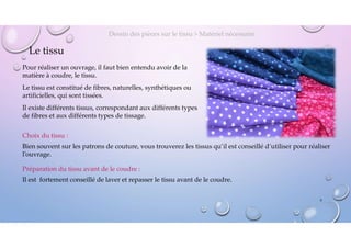 Le tissu
Pour réaliser un ouvrage, il faut bien entendu avoir de la
matière à coudre, le tissu.
Le tissu est constitué de fibres, naturelles, synthétiques ou
artificielles, qui sont tissées.
Il existe différents tissus, correspondant aux différents types
de fibres et aux différents types de tissage.
Dessin des pièces sur le tissu > Matériel nécessaire
Choix du tissu :
Bien souvent sur les patrons de couture, vous trouverez les tissus qu’il est conseillé d’utiliser pour réaliser
l’ouvrage.
Préparation du tissu avant de le coudre :
Il est fortement conseillé de laver et repasser le tissu avant de le coudre.
6
 