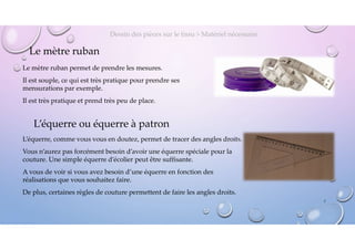 Le mètre ruban
Le mètre ruban permet de prendre les mesures.
Il est souple, ce qui est très pratique pour prendre ses
mensurations par exemple.
Il est très pratique et prend très peu de place.
Dessin des pièces sur le tissu > Matériel nécessaire
L’équerre ou équerre à patron
L’équerre, comme vous vous en doutez, permet de tracer des angles droits.
Vous n’aurez pas forcément besoin d’avoir une équerre spéciale pour la
couture. Une simple équerre d’écolier peut être suffisante.
A vous de voir si vous avez besoin d’une équerre en fonction des
réalisations que vous souhaitez faire.
De plus, certaines règles de couture permettent de faire les angles droits.
7
 