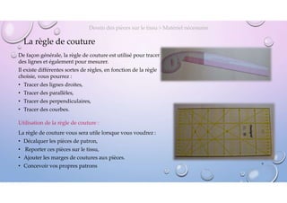 La règle de couture
De façon générale, la règle de couture est utilisé pour tracer
des lignes et également pour mesurer.
Il existe différentes sortes de règles, en fonction de la règle
choisie, vous pourrez :
• Tracer des lignes droites,
• Tracer des parallèles,
• Tracer des perpendiculaires,
• Tracer des courbes.
Dessin des pièces sur le tissu > Matériel nécessaire
Utilisation de la règle de couture :
La règle de couture vous sera utile lorsque vous voudrez :
• Décalquer les pièces de patron,
• Reporter ces pièces sur le tissu,
• Ajouter les marges de coutures aux pièces.
• Concevoir vos propres patrons
8
 