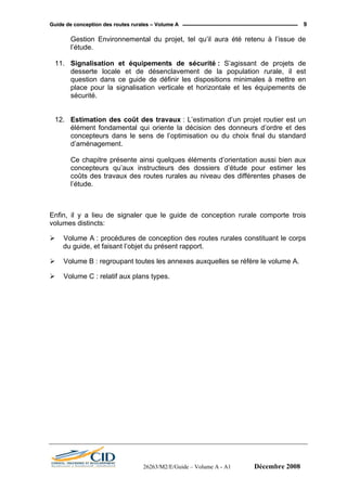 GGuuiiddee ddee ccoonncceeppttiioonn ddeess rroouutteess rruurraalleess –– VVoolluummee AA 9
Gestion Environnemental du projet, tel qu’il aura été retenu à l’issue de
l’étude.
11. Signalisation et équipements de sécurité : S’agissant de projets de
desserte locale et de désenclavement de la population rurale, il est
question dans ce guide de définir les dispositions minimales à mettre en
place pour la signalisation verticale et horizontale et les équipements de
sécurité.
12. Estimation des coût des travaux : L’estimation d’un projet routier est un
élément fondamental qui oriente la décision des donneurs d’ordre et des
concepteurs dans le sens de l’optimisation ou du choix final du standard
d’aménagement.
Ce chapitre présente ainsi quelques éléments d’orientation aussi bien aux
concepteurs qu’aux instructeurs des dossiers d’étude pour estimer les
coûts des travaux des routes rurales au niveau des différentes phases de
l’étude.
Enfin, il y a lieu de signaler que le guide de conception rurale comporte trois
volumes distincts:
Volume A : procédures de conception des routes rurales constituant le corps
du guide, et faisant l’objet du présent rapport.
Volume B : regroupant toutes les annexes auxquelles se réfère le volume A.
Volume C : relatif aux plans types.
26263/M2/E/Guide – Volume A - A1 Décembre 2008
 