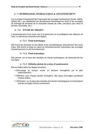 GGGuuuiiidddeee dddeee CCCooonnnccceeeppptttiiiooonnn dddeeesss RRRooouuuttteeesss RRRuuurrraaallleeesss /// VVVooollluuummmeee AAA --- 92
A - 7. HYDROLOGIE, HYDRAULIQUE & ASSAINISSEMENT
Les ouvrages d’assainissement regroupent les ouvrages hydrauliques (buses, dalots,
radiers etc.), qui rétablissent les écoulements franchissant la route et les ouvrages
de drainage de l'emprise de la chaussée (fossés de crête, caniveaux pour talus et
bermes, bourrelets, etc.).
A - 7.1. ÉTUDE DU PROJET
L’assainissement d’une route vise à la pérenniser en la protégeant des attaques de
l’eau. La démarche comporte trois étapes :
A - 7.1.1 Étude hydrologique
Elle fournit les données sur les débits et les caractéristiques d’écoulement des cours
d’eau. Elle fournit la base du calcul du dimensionnement hydraulique des ouvrages
d’assainissement ou de franchissement.
A - 7.1.2 Étude hydraulique
Elle permet, sur la base des résultats de l’étude hydrologique, de dimensionner les
ouvrages.
A - 7.1.3 Définition globale du système d’assainissement
Elle se réalise selon les étapes suivantes :
Découpage du tronçon routier en sections homogènes sur le plan
assainissement ;
Définition, pour chaque section homogène, des types d’ouvrages constituant
chaque réseau ;
Vérification, sur la base des résultats des études hydrologiques et hydrauliques
que les ouvrages choisis conviennent.
26263/M2/E/Guide – Volume A - A1 Décembre 2008
 