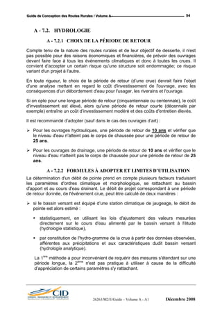 GGGuuuiiidddeee dddeee CCCooonnnccceeeppptttiiiooonnn dddeeesss RRRooouuuttteeesss RRRuuurrraaallleeesss /// VVVooollluuummmeee AAA --- 94
A - 7.2. HYDROLOGIE
A - 7.2.1 CHOIX DE LA PÉRIODE DE RETOUR
Compte tenu de la nature des routes rurales et de leur objectif de desserte, il n'est
pas possible pour des raisons économiques et financières, de prévoir des ouvrages
devant faire face à tous les évènements climatiques et donc à toutes les crues. Il
convient d'accepter un certain risque qu'une structure soit endommagée; ce risque
variant d'un projet à l'autre.
En toute rigueur, le choix de la période de retour (d’une crue) devrait faire l'objet
d'une analyse mettant en regard le coût d'investissement de l'ouvrage, avec les
conséquences d'un débordement d'eau pour l'usager, les riverains et l'ouvrage.
Si on opte pour une longue période de retour (cinquantennale ou centennale), le coût
d'investissement est élevé, alors qu'une période de retour courte (décennale par
exemple) entraîne un coût d’investissement modéré et des coûts d'entretien élevés.
Il est recommandé d’adopter (sauf dans le cas des ouvrages d’art) :
Pour les ouvrages hydrauliques, une période de retour de 10 ans et vérifier que
le niveau d'eau n'atteint pas le corps de chaussée pour une période de retour de
25 ans.
Pour les ouvrages de drainage, une période de retour de 10 ans et vérifier que le
niveau d'eau n'atteint pas le corps de chaussée pour une période de retour de 25
ans.
A - 7.2.2 FORMULES À ADOPTER ET LIMITES D’UTILISATION
La détermination d'un débit de pointe prend en compte plusieurs facteurs traduisant
les paramètres d'ordres climatique et morphologique, se rattachant au bassin
d'apport et au cours d'eau drainant. Le débit de projet correspondant à une période
de retour donnée, de l'événement crue, peut être calculé de deux manières :
si le bassin versant est équipé d'une station climatique de jaugeage, le débit de
pointe est alors estimé :
statistiquement, en utilisant les lois d'ajustement des valeurs mesurées
directement sur le cours d'eau alimenté par le bassin versant à l'étude
(hydrologie statistique),
par constitution de l'hydro-gramme de la crue à partir des données observées,
afférentes aux précipitations et aux caractéristiques dudit bassin versant
(hydrologie analytique).
La 1ère
méthode a pour inconvénient de requérir des mesures s'étendant sur une
période longue, la 2ème
n'est pas pratique à utiliser à cause de la difficulté
d’appréciation de certains paramètres s'y rattachant.
26263/M2/E/Guide – Volume A - A1 Décembre 2008
 