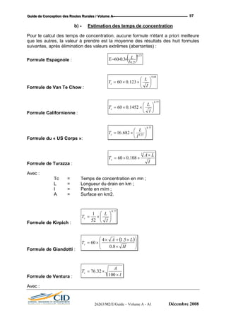 GGGuuuiiidddeee dddeee CCCooonnnccceeeppptttiiiooonnn dddeeesss RRRooouuuttteeesss RRRuuurrraaallleeesss /// VVVooollluuummmeee AAA --- 97
b) - Estimation des temps de concentration
Pour le calcul des temps de concentration, aucune formule n'étant a priori meilleure
que les autres, la valeur à prendre est la moyenne des résultats des huit formules
suivantes, après élimination des valeurs extrêmes (aberrantes) :
( )25.0
3.060
I
LTc ××
77.0
=Formule Espagnole :
ormule de Van Te Chow :
64.0
123.060 ⎟
⎠
⎞
⎜
⎝
⎛
××=
I
L
Tc
F
Formule Californienne :
77.0
1452.060 ⎟
⎠
⎞
⎜
⎝
⎛
××=
I
L
Tc
77.0
25.0
682.16 ⎟
⎠
⎞
⎜
⎝
⎛
×=
I
L
Tc
Formule du « US Corps »:
I
LA3
T 108.060 ×=c
Formule de Turazza :
×
×
vec :
Tc = Temps de concentration en mn ;
L = Longueur du drain en km ;
I = Pente en m/m ;
Surface en km2.
Formule de Kirpich :
A
A =
77.0
52
1
⎟
⎠
⎞
⎜
⎝
⎛
×=
I
L
Tc
e G ndo
( )
⎟
⎟
⎠
⎞
⎜
⎜
⎝
⎛
×
×+×
×=
H
LA
Tc
8.0
5.
Formule d ia tti :
14
60
Formu de tur I
A
Tc
100
32.76 ×=
×le Ven a :
Avec :
26263/M2/E/Guide – Volume A - A1 Décembre 2008
 