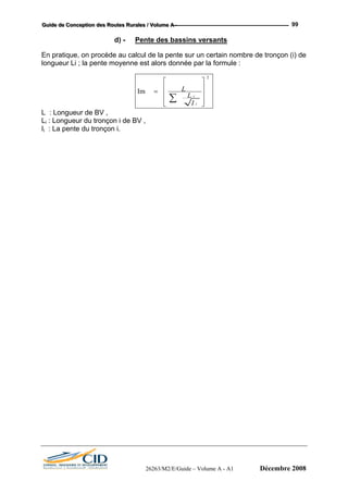 GGGuuuiiidddeee dddeee CCCooonnnccceeeppptttiiiooonnn dddeeesss RRRooouuuttteeesss RRRuuurrraaallleeesss /// VVVooollluuummmeee AAA --- 99
d) - Pente des bassins versants
En pratique, on procède au calcul de la pente sur un certain nombre de tronçon (i) de
longueur Li ; la pente moyenne est alors donnée par la formule :
2
Im
⎥
⎥
⎥
⎦
⎤
⎢
⎢
⎢
⎣
⎡
=
∑ i
i
I
L
L
L : Longueur de BV ,
Li : Longueur du tronçon i de BV ,
Ii : La pente du tronçon i.
26263/M2/E/Guide – Volume A - A1 Décembre 2008
 
