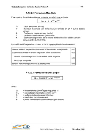 GGGuuuiiidddeee dddeee CCCooonnnccceeeppptttiiiooonnn dddeeesss RRRooouuuttteeesss RRRuuurrraaallleeesss /// VVVooollluuummmeee AAA --- 100
A-7.2.2.2 Formule de Mac-Math
L'expression de cette équation se présente sous la forme suivante :
Q = K . P . A0,58
x I0,42
Q : débit à évacuer (en l/s)
P : hauteur maximale (en mm) de pluie tombée en 24 h sur le bassin
versant
A : Surface du bassin versant (en ha)
I : pente du bassin versant (en mm/m)
K : coefficient dépendant de la nature de la surface du bassin versant
compris entre 0,11 et 0,43.
Le coefficient K dépend du couvert et de la topographie du bassin versant.
Bassins versants de grandes dimensions et bien couvert en végétation 0,11
Superficies cultivées et terrains vagues en zones suburbaines 0,22
Terrains non aménagés non rocheux et de pente moyenne
Faubourgs non pavés
0,32
Terrains non aménagés rocheux et à forte pente 0,43
A-7.2.2.3 Formule de Burkli-Ziegler
QT = 0,0039*C*H1h*A0,75
*P0,25
Avec :
QT = débit maximal (en m3
/s)de fréquence 1/T
H1h = précipitation maximale(en mm) en 1H
A = surface du bassin versant (en ha)
C = coefficient de ruissellement
P = pente moyenne du bassin versant (en mm/m).
26263/M2/E/Guide – Volume A - A1 Décembre 2008
 
