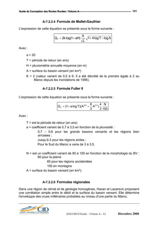 GGGuuuiiidddeee dddeee CCCooonnnccceeeppptttiiiooonnn dddeeesss RRRooouuuttteeesss RRRuuurrraaallleeesss /// VVVooollluuummmeee AAA --- 101
A-7.2.2.4 Formule de Mallet-Gauthier
L'expression de cette équation se présente sous la forme suivante :
Q k aH
A
L
T AT = + + −2 1 1 4log( ) log log
Avec :
a = 20
T = période de retour (en ans)
H = pluviométrie annuelle moyenne (en m)
A = surface du bassin versant (en km²)
K = 2 (valeur variant de 0,5 à 6. Il a été décrété de la prendre égale à 2 au
Maroc depuis les inondations de 1996).
A-7.2.2.5 Formule Fuller II
L'expression de cette équation se présente sous la forme suivante :
Q a T A A
N
T = + +( log )( ), ,
1
8
3
4
3 100
0 8 0 5
Avec
a = coe
pour les grands bassins versants et les régions bien
Pour le Sud du Maroc a varie de 3 à 3,5.
= est ant de 80 à 100 en fonction de la morphologie du BV :
entées
= surface du bassin versant (en km²).
ermine
l'enveloppe des crues millénaires probables au niveau d'une partie du Maroc.
:
T = est la période de retour (en ans)
fficient variant de 0,7 à 3,5 en fonction de la pluviosité :
0,7 – 0,8
arrosées ;
Jusqu’à 2 pour les régions arides ;
N un coefficient vari
80 pour la plaine
85 pour les régions accid
100 en montagne
A
A-7.2.2.6 Formules régionales
Dans une région de climat et de géologie homogènes, Hazan et Lazarevic proposent
une corrélation simple entre le débit et la surface du bassin versant. Elle dét
26263/M2/E/Guide – Volume A - A1 Décembre 2008
 