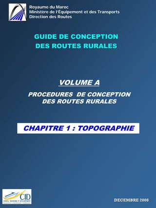 Royaume du Maroc
Ministère de l’Équipement et des Transports
Direction des Routes
GUIDE DE CONCEPTIONGUIDE DE CONCEPTION
DES ROUTES RURALESDES ROUTES RURALES
VOLUME A
PROCEDURES DE CONCEPTION
DES ROUTES RURALES
CHAPITRE 1 : TOPOGRAPHIE
DECEMBRE 2008DECEMBRE 2008
 
