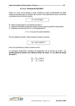 GGGuuuiiidddeee dddeee CCCooonnnccceeeppptttiiiooonnn dddeeesss RRRooouuuttteeesss RRRuuurrraaallleeesss /// VVVooollluuummmeee AAA --- 103
A-7.2.2.7 Formule de FULLER I
Fuller, en 1913, fut le premier à avoir introduit la notion fondamentale de débit
maximum probable Q(T) en fonction de la durée T de la période de retour, sa formule
se présente sous la forme suivante :
Q : débit correspondant à une période de retour T
q : moyenne des débits maxima de chaque année durant la période d’observation
a : coefficient variant entre 0.8 et 1.2 éventuellement 2
3 < a < 3.5 pour les oueds sahariens
Pour les débits de pointe, Fuller propose la relation suivante :
Q = q*(1+a*logT)
QP = Q*(1+2,66/S0,3
)
Avec S la superficie du bassin versant en Km².
La principale amélioration résultant de l’application de la formule de Fuller I est
qu’elle permet de passer d’un débit de temps de retour T, à un débit de temps
de retour t :
( )
( )ta
Ta
Q
Q
t
T
log.1
log.1
+
+
=
26263/M2/E/Guide – Volume A - A1 Décembre 2008
 