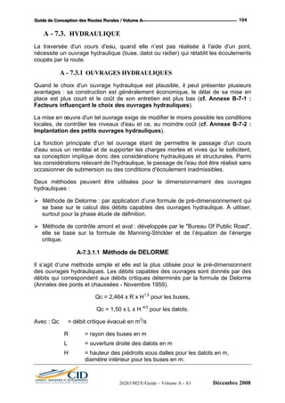 GGGuuuiiidddeee dddeee CCCooonnnccceeeppptttiiiooonnn dddeeesss RRRooouuuttteeesss RRRuuurrraaallleeesss /// VVVooollluuummmeee AAA --- 104
A - 7.3. HYDRAULIQUE
La traversée d'un cours d'eau, quand elle n’est pas réalisée à l'aide d'un pont,
nécessite un ouvrage hydraulique (buse, dalot ou radier) qui rétablit les écoulements
coupés par la route.
A - 7.3.1 OUVRAGES HYDRAULIQUES
Quand le choix d'un ouvrage hydraulique est plausible, il peut présenter plusieurs
avantages : sa construction est généralement économique, le délai de sa mise en
place est plus court et le coût de son entretien est plus bas (cf. Annexe B-7-1 :
Facteurs influençant le choix des ouvrages hydrauliques).
La mise en œuvre d'un tel ouvrage exige de modifier le moins possible les conditions
locales, de contrôler les niveaux d'eau et ce, au moindre coût (cf. Annexe B-7-2 :
Implantation des petits ouvrages hydrauliques).
La fonction principale d'un tel ouvrage étant de permettre le passage d'un cours
d'eau sous un remblai et de supporter les charges mortes et vives qui le sollicitent,
sa conception implique donc des considérations hydrauliques et structurales. Parmi
les considérations relevant de l’hydraulique, le passage de l'eau doit être réalisé sans
occasionner de submersion ou des conditions d'écoulement inadmissibles.
Deux méthodes peuvent être utilisées pour le dimensionnement des ouvrages
hydrauliques :
Méthode de Delorme : par application d’une formule de pré-dimensionnement qui
se base sur le calcul des débits capables des ouvrages hydraulique. À utiliser,
surtout pour la phase étude de définition.
Méthode de contrôle amont et aval : développée par le "Bureau Of Public Road",
elle se base sur la formule de Manning-Strickler et de l’équation de l’énergie
critique.
A-7.3.1.1 Méthode de DELORME
Il s’agit d’une méthode simple et elle est la plus utilisée pour le pré-dimensionnent
des ouvrages hydrauliques. Les débits capables des ouvrages sont donnés par des
débits qui correspondent aux débits critiques déterminés par la formule de Delorme
(Annales des ponts et chaussées - Novembre 1959).
Qc = 2,464 x R x H1,5
pour les buses,
Qc = 1,50 x L x H 4/3
pour les dalots.
Avec : Qc = débit critique évacué en m3
/s
R = rayon des buses en m
L = ouverture droite des dalots en m
H = hauteur des piédroits sous dalles pour les dalots en m,
diamètre intérieur pour les buses en m.
26263/M2/E/Guide – Volume A - A1 Décembre 2008
 