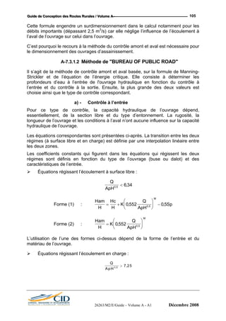 GGGuuuiiidddeee dddeee CCCooonnnccceeeppptttiiiooonnn dddeeesss RRRooouuuttteeesss RRRuuurrraaallleeesss /// VVVooollluuummmeee AAA --- 105
Cette formule engendre un surdimensionnement dans le calcul notamment pour les
débits importants (dépassant 2,5 m3
/s) car elle néglige l’influence de l’écoulement à
l’aval de l’ouvrage sur celui dans l’ouvrage.
C’est pourquoi le recours à la méthode du contrôle amont et aval est nécessaire pour
le dimensionnement des ouvrages d’assainissement.
A-7.3.1.2 Méthode de "BUREAU OF PUBLIC ROAD"
Il s’agit de la méthode de contrôle amont et aval basée, sur la formule de Manning-
Strickler et de l’équation de l’énergie critique. Elle consiste à déterminer les
profondeurs d’eau à l’entrée de l'ouvrage hydraulique en fonction du contrôle à
l’entrée et du contrôle à la sortie. Ensuite, la plus grande des deux valeurs est
choisie ainsi que le type de contrôle correspondant.
a) - Contrôle à l’entrée
Pour ce type de contrôle, la capacité hydraulique de l’ouvrage dépend,
essentiellement, de la section libre et du type d’entonnement. La rugosité, la
longueur de l’ouvrage et les conditions à l’aval n’ont aucune influence sur la capacité
hydraulique de l’ouvrage.
Les équations correspondantes sont présentées ci-après. La transition entre les deux
régimes (à surface libre et en charge) est définie par une interpolation linéaire entre
les deux zones.
Les coefficients constants qui figurent dans les équations qui régissent les deux
régimes sont définis en fonction du type de l’ouvrage (buse ou dalot) et des
caractéristiques de l’entrée.
Équations régissant l’écoulement à surface libre :
Q
ApH0 5
6 34,
,<
Forme (1) :
Ham
H
Hc
H
K
Q
ApH
Sp
M
= +
⎛
⎝
⎜
⎞
⎠
⎟ −0 552 0 50 5
, ,,
Forme (2) :
Ham
K
Q
M
=
⎛
⎜
⎞
⎟0 552,
H ApH⎝ ⎠0 5,
d de la forme de l’entrée et du
matériau de l’ouvrage.
Équations régissant l’écoulement en charge :
L’utilisation de l’une des formes ci-dessus dépen
Q
ApH 0 5
7 25,
,>
26263/M2/E/Guide – Volume A - A1 Décembre 2008
 