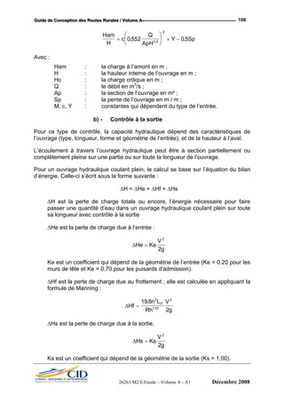 GGGuuuiiidddeee dddeee CCCooonnnccceeeppptttiiiooonnn dddeeesss RRRooouuuttteeesss RRRuuurrraaallleeesss /// VVVooollluuummmeee AAA --- 106
Ham
c= ⎜0 552,
Q⎛ ⎞
2
H ApH⎝ ⎠0 5,
Y Sp⎟ + − 0 5,
Avec :
am : la charge à l’amont en m ;
H : vrage en m ;
e dépend des caractéristiques de
l’ouvrage (type, longueur, forme e et de la hauteur à l’aval.
L’éco
comp
Pour , le calcul se base sur l’équation du bilan
d’énergie. Celle-ci s’écrit
∆H = ∆He + ∆Hf + ∆Hs
∆H est la perte de charge totale ou encore, l’énergie nécessaire pour faire
passer une quantité d’eau dans un ouvrage hydraulique coulant plein sur toute
∆He est la perte de charge due à l’entrée :
H
la hauteur interne de l’ou
Hc : la charge critique en m ;
Q : le débit en m3
/s ;
Ap : la section de l’ouvrage en m² ;
Sp : la pente de l’ouvrage en m / m ;
M, c, Y : constantes qui dépendent du type de l’entrée.
b) - Contrôle à la sortie
Pour ce type de contrôle, la capacité hydrauliqu
t géométrie de l’entrée),
ulement à travers l’ouvrage hydraulique peut être à section partiellement ou
lètement pleine sur une partie ou sur toute la longueur de l’ouvrage.
un ouvrage hydraulique coulant plein
sous la forme suivante :
sa longueur avec contrôle à la sortie
∆He Ke
V
g
=
2
2
étrie de l’entrée (Ke = 0.20 pour les
d'admission).
∆Hf est la perte de charge due au frottement ; elle est calculée en appliquant la
formule de Manning :
Ke est un coefficient qui dépend de la géom
murs de tête et Ke = 0,70 pour les puisards
∆Hf
n L VP
=
19 6 2 2
,
Rh g2133.
∆Hs est la perte de charge due à la sortie.
∆Hs Ks
V
=
2
g2
Ks est un coefficient qui dépend de la géométrie de la sortie (Ks = 1,00).
26263/M2/E/Guide – Volume A - A1 Décembre 2008
 
