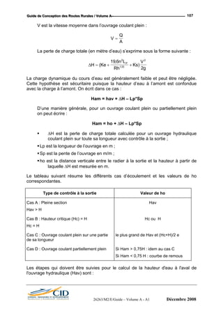 GGGuuuiiidddeee dddeee CCCooonnnccceeeppptttiiiooonnn dddeeesss RRRooouuuttteeesss RRRuuurrraaallleeesss /// VVVooollluuummmeee AAA --- 107
V est la vitesse moyenne dans l’ouvrage coulant plein :
V
Q
A
=
La perte de charge totale (en mètre d’eau) s’exprime sous la forme suivante :
∆H Ke
n L
Rh g.
2133
Ks
VP
= + +(
,
)
19 6 2 2
La ch ge
Cette yp
avec la ch
∆H – Lp*Sp
on pe
∆H est la perte de charge totale calculée pour un ouvrage hydraulique
longueur avec contrôle à la sortie ;
ho est la distance verticale entre le radier à la sortie et la hauteur à partir de
rée en m.
ésume les différents cas d’écoulement et les valeurs de ho
ar dynamique du cours d’eau est généralement faible et peut être négligée.
h othèse est sécuritaire puisque la hauteur d’eau à l’amont est confondue
arge à l’amont. On écrit dans ce cas :
Ham = hav +
D’une manière générale, pour un ouvrage coulant plein ou partiellement plein
ut écrire :
Ham = ho + ∆H – Lp*Sp
coulant plein sur toute sa
Lp est la longueur de l’ouvrage en m ;
Sp est la pente de l’ouvrage en m/m ;
laquelle ∆H est mesu
Le tableau suivant r
correspondantes.
Type de contrôle à la sortie Valeur de ho
Cas A : Pleine section Hav
Hav > H
Cas B : Hauteur critique (Hc) = H Hc ou H
Hc = H
Cas
de s
C : Ouvrage coulant plein sur une partie
a longueur
le plus grand de Hav et (Hc+H)/2 e
Cas D : Ouvrage coulant partiellement plein Si Ham > 0,75H : idem au cas C
Si Ham < 0,75 H : courbe de remous
Les d'eau à l'aval de
l'ouvrage hydraulique (Hav) sont :
étapes qui doivent être suivies pour le calcul de la hauteur
26263/M2/E/Guide – Volume A - A1 Décembre 2008
 