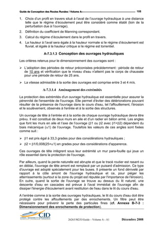 GGGuuuiiidddeee dddeee CCCooonnnccceeeppptttiiiooonnn dddeeesss RRRooouuuttteeesss RRRuuurrraaallleeesss /// VVVooollluuummmeee AAA --- 108
1. Choix d’un p ne distance
telle que le régime d’écoulement peut être considéré comme établi (loin de la
3.
4. teur normale si le régime d’écoulement est
ydrauliques
rofil en travers situé à l’aval de l’ouvrage hydraulique à u
perturbation due à l’ouvrage).
2. Définition du coefficient de Manning correspondant.
Calcul du régime d’écoulement dans le profil en travers.
La hauteur à l’aval sera égale à la hau
fluvial, et égale à la hauteur critique si le régime est torrentiel.
A-7.3.1.3 Conception des ouvrages h
Les critères retenus pour le dimensionnement des ouvrages sont :
L’adoption des périodes de retour préconisées précédemment : période de retour
de 10 ans et vérification que le niveau d'eau n'atteint pas le corps de chaussée
pour une période de retour de 25 ans.
La vitesse admissible à la sortie des ouvrages est comprise entre 3 et 4 m/s.
A-7.3.1.4 Aménagement des extrémités
La protection des extrémités d'un ouvrage hydraulique est essentielle pour assurer la
pérennité de l'ensemble de l'ouvr
nt, l'érosion
que font les murs en aile et l’axe de l’ouvrage (β1 ou β2 avec β1<β2) dépendent du
et ce, pour piéger les
st prévue à l'aval immédiat de l'ouvrage afin de
u.
A l’en re
protég c re
nécessaire pour prévenir la perte des particules fines (cf. Annexe B-7-3 :
Dimensionnement des enrochements de protection).
age. Elle permet d'éviter des détériorations pouvant
résulter de la présence de l'ouvrage dans le cours d'eau, tel l'affouilleme
et le soulèvement, observés à l'entrée et à la sortie des structures.
Un ouvrage de tête à l’entrée et à la sortie de chaque ouvrage hydraulique devra être
prévu. Il est constitué de deux murs en aile et d’un radier en béton armé. Les angles
biais mécanique (α1) de l’ouvrage. Toutefois les valeurs de ces angles sont fixées
comme suit :
β1 est pris égal à 33,3 grades pour des considérations hydrauliques ;
β2 = β1/0,008(25+α1) en grades pour des considérations d'apparence.
Ces ouvrages de tête intègrent sous leur extrémité un mur para-fouille qui joue un
rôle essentiel dans la protection de l'ouvrage.
Par ailleurs, quand la pente naturelle est abrupte et que le tracé routier est rasant ou
en déblai, l'ouvrage de tête amont est remplacé par un puisard d'admission. Ce type
d'ouvrage est adopté spécialement pour les buses. Il présente un fond dénivelé par
rapport à la côte amont de l'ouvrage hydraulique
atterrissements (surtout si la zone du projet est réputée par l'importance de l'érosion).
En outre, quand la sortie de l'ouvrage se trouve au dessus du lit naturel, une
descente d'eau en cascades e
dissiper l'énergie d'écoulement avant restitution de l'eau dans le lit du cours d'ea
trée comme à la sortie des ouvrages hydrauliques, le lit du cours d'eau doit êt
é ontre les affouillements par des enrochements. Un filtre peut êt
26263/M2/E/Guide – Volume A - A1 Décembre 2008
 