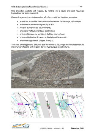 GGGuuuiiidddeee dddeee CCCooonnnccceeeppptttiiiooonnn dddeeesss RRRooouuuttteeesss RRRuuurrraaallleeesss /// VVVooollluuummmeee AAA --- 109
Une p e lai de la route entourant l'ouvrage
hydra u
Ces a n ns suivantes :
ge hydraulique;
;
prévenir l'érosion du remblai et du lit du cours d'eau ;
prévenir l'infiltration à travers la fondation et le remblai ;
améliorer l'apparence (angles β1 et β2).
Tous ces aménagements ont pour but de donner à l'ouvrage de franchissement le
maximum d'efficacité tant du point de vue hydraulique que structural.
rot ction partielle est requise, du remb
uliq e par perré maçonné.
mé agements sont nécessaires afin d'accomplir les fonctio
empêcher le remblai d'empiéter sur l'ouverture de l'ouvra
améliorer le rendement hydraulique (Ke)
résister aux forces de soulèvement ;
empêcher l'affouillement aux extrémités ;
26263/M2/E/Guide – Volume A - A1 Décembre 2008
 
