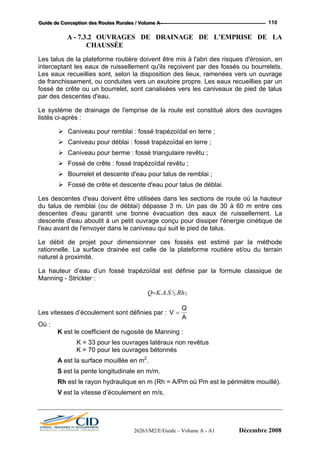 GGGuuuiiidddeee dddeee CCCooonnnccceeeppptttiiiooonnn dddeeesss RRRooouuuttteeesss RRRuuurrraaallleeesss /// VVVooollluuummmeee AAA --- 110
A - 7.3.2 OUVRAGES DE DRAINAGE DE L’EMPRISE DE LA
CHAUSSÉE
Les talus de la plateforme routière doivent être mis à l'abri des risques d'érosion, en
interceptant les eaux de ruissellement qu'ils reçoivent par des fossés ou bourrelets.
Les eaux recueillies sont, selon la disposition des lieux, ramenées vers un ouvrage
au.
Le système de drainage de l'emprise de la route est constitué alors des ouvrages
listés ci-après :
n terre ;
Ca
Fossé de crête : fossé trapézoïdal revêtu ;
our talus de remblai ;
pour talus de déblai.
Les de
du talu 3 m. Un pas de 30 à 60 m entre ces
descentes d'eau garantit une bonne évacuation des eaux de ruissellement. La
ces fossés est estimé par la méthode
rationnelle. La surface drainée est celle de la plateforme routière et/ou du terrain
d’eau d’un fossé trapézoïdal est définie par la formule classique de
Manning - Strickler :
de franchissement, ou conduites vers un exutoire propre. Les eaux recueillies par un
fossé de crête ou un bourrelet, sont canalisées vers les caniveaux de pied de talus
par des descentes d'e
Caniveau pour remblai : fossé trapézoïdal en terre ;
Caniveau pour déblai : fossé trapézoïdal e
niveau pour berme : fossé triangulaire revêtu ;
Bourrelet et descente d'eau p
Fossé de crête et descente d'eau
scentes d'eau doivent être utilisées dans les sections de route où la hauteur
s de remblai (ou de déblai) dépasse
descente d'eau aboutit à un petit ouvrage conçu pour dissiper l'énergie cinétique de
l'eau avant de l'envoyer dans le caniveau qui suit le pied de talus.
Le débit de projet pour dimensionner
naturel à proximité.
La hauteur
3
2... 2
1
RhSAKQ=
Les vitesses d’écoulement sont définies par : V
Q
=
A
uvrages latéraux non revêtus
K = 70 pour les ouvrages bétonnés
V est la vitesse d’écoulement en m/s.
Où :
K est le coefficient de rugosité de Manning :
K = 33 pour les o
A est la surface mouillée en m2
.
S est la pente longitudinale en m/m.
Rh est le rayon hydraulique en m (Rh = A/Pm où Pm est le périmètre mouillé).
26263/M2/E/Guide – Volume A - A1 Décembre 2008
 