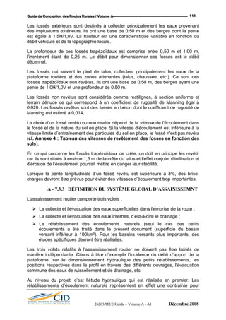 GGGuuuiiidddeee dddeee CCCooonnnccceeeppptttiiiooonnn dddeeesss RRRooouuuttteeesss RRRuuurrraaallleeesss /// VVVooollluuummmeee AAA --- 111
Les fossés extérieurs sont destinés à collecter principalement les eaux provenant
des impluviums extérieurs. Ils ont une base de 0,50 m et des berges dont la pente
est égale à 1,5H/1,0V. La hauteur est une caractéristique variable en fonction du
débit véhiculé et de la topographie locale.
l'incrément étant de 0,25 m. Le débit pour dimensionner ces fossés est le débit
décennal.
ctent principalement les eaux de la
plateforme routière et des zones attenantes (talus, chaussée, etc.). Ce sont des
fos
pe
Le
terrain
0,020
Mann
rtantes.
L’assainissement routier comporte trois volets :
et l’évacuation des eaux internes, c’est-à-dire le drainage ;
a été traité dans le présent document (superficie du bassin
versant inférieur à 100km²). Pour les bassins versants plus importants, des
Les t s de
manière indépendante. Citons à titre d’exemple l’incidence du débit d’apport de la
pla f
positio travers des différents ouvrages, l’évacuation
commune des eaux de ruissellem
Au
rétablissements d’écoulement naturels représentent en effet une contrainte pour
La profondeur de ces fossés trapézoïdaux est comprise entre 0,50 m et 1,00 m,
Les fossés qui suivent le pied de talus, colle
sés trapézoïdaux non revêtus. Ils ont une base de 0,50 m, des berges ayant une
nte de 1,0H/1,0V et une profondeur de 0,50 m.
s fossés non revêtus sont considérés comme rectilignes, à section uniforme et
dénudé ce qui correspond à un coefficient de rugosité de Manning égal à
. Les fossés revêtus sont des fossés en béton dont le coefficient de rugosité de
ing est estimé à 0,014.
Le choix d’un fossé revêtu ou non revêtu dépend de la vitesse de l’écoulement dans
le fossé et de la nature du sol en place. Si la vitesse d’écoulement est inférieure à la
vitesse limite d’entraînement des particules du sol en place, le fossé n'est pas revêtu
(cf. Annexe 4 : Tableau des vitesses de revêtement des fosses en fonction des
sols).
En ce qui concerne les fossés trapézoïdaux de crête, on doit en principe les revêtir
car ils sont situés à environ 1,5 m de la crête du talus et l’effet conjoint d’infiltration et
d’érosion de l’écoulement pourrait mettre en danger leur stabilité.
Lorsque la pente longitudinale d’un fossé revêtu est supérieure à 3%, des brise-
charges devront être prévus pour éviter des vitesses d’écoulement trop impo
A - 7.3.3 DÉFINITION DU SYSTÈME GLOBAL D’ASSAINISSEMNT
La collecte et l’évacuation des eaux superficielles dans l’emprise de la route ;
La collecte
Le rétablissement des écoulements naturels (seul le cas des petits
écoulements
études spécifiques devront être réalisées.
rois volets relatifs à l’assainissement routier ne doivent pas être traité
te orme, sur le dimensionnement hydraulique des petits rétablissements, les
ns respectives dans le profil en
ent et de drainage, etc.
niveau du projet, c’est l’étude hydraulique qui est réalisée en premier. Les
26263/M2/E/Guide – Volume A - A1 Décembre 2008
 