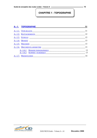 GGuuiiddee ddee ccoonncceeppttiioonn ddeess rroouutteess rruurraalleess –– VVoolluummee AA 10
CHAPITRE 1 : TOPOGRAPHIE
A - 1. TOPOGRAPHIE_____________________________________________ 11
A - 1.1. TYPE DE LEVE______________________________________________________11
A - 1.2. RATTACHEMENTS___________________________________________________12
A - 1.3. ECHELLE _________________________________________________________12
A - 1.4. DENSITÉ _________________________________________________________13
A - 1.5. PRECISION ________________________________________________________13
A - 1.6. DOCUMENTS A REMETTRE ____________________________________________13
A - 1.6.1 DOSSIER TOPOGRAPHIQUE _____________________________________ 13
A - 1.6.2 SUPPORT NUMERIQUE ________________________________________ 13
A - 1.7. PRESENTATION _____________________________________________________14
26263/M2/E/Guide – Volume A - A1 Décembre 2008
 