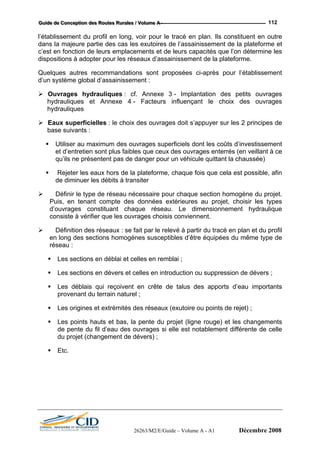 GGGuuuiiidddeee dddeee CCCooonnnccceeeppptttiiiooonnn dddeeesss RRRooouuuttteeesss RRRuuurrraaallleeesss /// VVVooollluuummmeee AAA --- 112
l’éta
dan ent de la plateforme et
c’est en fonction de leurs emplacements et de leurs capacités que l’on détermine les
Quelques autres recommandations sont proposées ci-après pour l’établissement
d’un système global d’assainissement :
Ouvrages hydrauliques : cf. Annexe 3 - Implantation des petits ouvrages
es
hydrauliques
Ea s ouvrages doit s’appuyer sur les 2 principes de
base suivants :
Utilis
Rejeter les eaux hors de la plateforme, chaque fois que cela est possible, afin
uer les débits à transiter
Définir le type de réseau nécessaire pour chaque section homogène du projet.
Puis, en tenant compte des données extérieures au projet, choisir les types
d’ouvrages constituant chaque réseau. Le dimensionnement hydraulique
consiste à vérifier que les ouvrages choisis conviennent.
Définition des réseaux : se fait par le relevé à partir du tracé en plan et du profil
en long des sections homogènes susceptibles d’être équipées du même type de
réseau :
Les sections en déblai et celles en remblai ;
Les sections en dévers et celles en introduction ou suppression de dévers ;
Les déblais qui reçoivent en crête de talus des apports d’eau importants
provenant du terrain naturel ;
Les origines et extrémités des réseaux (exutoire ou points de rejet) ;
Les points hauts et bas, la pente du projet (ligne rouge) et les changements
de pente du fil d’eau des ouvrages si elle est notablement différente de celle
du projet (changement de dévers) ;
Etc.
blissement du profil en long, voir pour le tracé en plan. Ils constituent en outre
s la majeure partie des cas les exutoires de l’assainissem
dispositions à adopter pour les réseaux d’assainissement de la plateforme.
hydrauliques et Annexe 4 - Facteurs influençant le choix des ouvrag
ux superficielles : le choix de
er au maximum des ouvrages superficiels dont les coûts d’investissement
et d’entretien sont plus faibles que ceux des ouvrages enterrés (en veillant à ce
qu’ils ne présentent pas de danger pour un véhicule quittant la chaussée)
de dimin
26263/M2/E/Guide – Volume A - A1 Décembre 2008
 