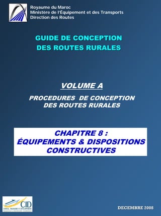 Royaume du Maroc
Ministère de l’Équipement et des Transports
Direction des Routes
GUIDE DE CONCEPTIONGUIDE DE CONCEPTION
DES ROUTES RURALESDES ROUTES RURALES
VOLUME A
PROCEDURES DE CONCEPTION
DES ROUTES RURALES
CHAPITRE 8 :
ÉQUIPEMENTS & DISPOSITIONS
CONSTRUCTIVES
DECEMBRE 2008DECEMBRE 2008
 