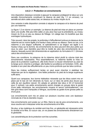 GGGuuuiiidddeee dddeee CCCooonnnccceeeppptttiiiooonnn dddeeesss RRRooouuuttteeesss RRRuuurrraaallleeesss /// VVVooollluuummmeee AAA --- 115
A-8.2.1.1 Protection en enrochements
Une disposition classique consiste à appuyer la carapace protégeant le talus sur une
semelle d'enrochements constituant la réserve de pied (fig. 1.1 en annexe). La
semelle est alors calée assez bas, en dessous du niveau moyen du lit.
Une variante à cette disposition consiste à séparer la carapace et la réserve de pied
par une risberme.
La figure 1.2 en donne un exemple. La réserve de pied est mise en place en premier
dans une souille. Elle peut être calée un peu plus haut que la précédente, au niveau
moyen du lit ou un peu au dessus de l'étiage. Un calage bas n'a toutefois que des
avantages hydrauliques.
Très souvent, dans les projets, la profondeur d'affouillement prévue en-dessous de la
risberme est au moins égale à la hauteur d'eau prévue au dessus. Dans ce cas, si la
risberme a une largeur suffisante, et spécialement si sa largeur est égale à la
hauteur d'eau qui la domine, les enrochements du talus peuvent être plus petits que
ceux du pied. Leur diamètre peut être la moitié de celui des enrochements de la
réserve, lesquels auront été dimensionnés en application du formulaire A1.1 (Annexe
calcul des enrochements).
Dans ces conditions, la présence de la risberme réduit plutôt le volume total des
enrochements nécessaires. Plus essentiellement, la risberme facilite la mise en
place de la protection supérieure, elle évite d'avoir à creuser directement au pied de
la berge qu'on cherche à protéger, elle facilite la surveillance et l'entretien. Enfin, elle
localise à son pied des affouillements un peu moins profonds que les talus continus.
Dans les rivières suffisamment lentes on peut aussi chercher à stabiliser les
risbermes par de la végétation. Une faible protection du pied de la berge supérieure
suffit alors.
Quant aux carapaces, leur bonne réalisation nécessite que les blocs soient mis en
place par le bas (et non déversés du haut), sur un talus de pente plus douce que
celle de son équilibre naturel. On adopte en général des talus à 3/2 (3 horizontal
pour 2 vertical). Les petits enrochements seront chargés en groupe dans le godet
d'une pelle mécanique, les enrochements moyens le seront individuellement. Les
très gros blocs sont manipulés à l'élingue, accrochée au godet d'une grosse pelle ou
d'une grue.
Les enrochements sont mis en place sur plusieurs couches avec une épaisseur
minimale de 2 fois le diamètre moyen.
Ces enrochements sont posés sur un filtre. Dans le cas de gros enrochements, une
sous couche est à interposer entre les enrochements et le filtre.
De plus, si les matériaux du remblai sont trop fins, un géotextile est nécessaire entre
le remblai et le filtre. En aucun cas, on ne posera les enrochements directement sur
le géotextile.
Les caractéristiques de la protection sont les suivantes.
26263/M2/E/Guide – Volume A - A1 Décembre 2008
 