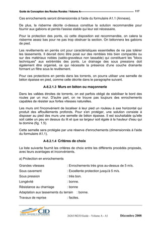 GGGuuuiiidddeee dddeee CCCooonnnccceeeppptttiiiooonnn dddeeesss RRRooouuuttteeesss RRRuuurrraaallleeesss /// VVVooollluuummmeee AAA --- 117
Ces enrochements seront dimensionnés à l'aide du formulaire A1.1 (Annexe).
De plus, la risberme décrite ci-dessus constitue la solution recommandée pour
fournir aux gabions et perrés l'assise stable qui leur est nécessaire.
Pour la protection des ponts, où cette disposition est recommandée, on calera la
risberme assez bas pour ne pas trop obstruer la section. On bétonnera les gabions
de pied.
Les revêtements en perrés ont pour caractéristiques essentielles de ne pas tolérer
les tassements. Il devrait donc être posé sur des remblais très bien compactés ou
sur des matériaux nobles (sablo-graveleux non tassable) qui constituent les "blocs
techniques" aux extrémités des ponts. Le drainage des sous pressions doit
également être organisé, ce qui nécessite la présence d'une couche drainante
formant un filtre sous le revêtement.
Pour ces protections en perrés dans les torrents, on pourra utiliser une semelle de
béton épaisse en pied, comme celle décrite dans le paragraphe suivant.
A-8.2.1.3 Murs en béton ou maçonnerie
Dans les vallées étroites de torrents, on est parfois obligé de stabiliser le bord des
routes par un mur. D'autre part, on ne trouve pas toujours des enrochements
capables de résister aux fortes vitesses naturelles.
Les murs ont l'inconvénient de localiser à leur pied un rouleau à axe horizontal qui
produit des affouillements profonds. Pour s'en protéger, une solution consiste à
disposer au pied des murs une semelle de béton épaisse. Il est souhaitable qu'elle
soit calée un peu en dessus du lit et que sa largeur soit égale à la hauteur d'eau qui
la domine (fig. 1.5).
Cette semelle sera protégée par une réserve d'enrochements (dimensionnés à l'aide
du formulaire A1.1).
A-8.2.1.4 Critères de choix
La liste suivante fournit les critères de choix entre les différents procédés proposés,
avec leurs avantages et inconvénients.
a) Protection en enrochements
Grandes vitesses : Enrochements très gros au-dessus de 5 m/s.
Sous cavement : Excellente protection jusqu'à 5 m/s.
Sous pression : très bon.
Longévité : bonne.
Résistance au charriage : bonne
Adaptation aux tassements du terrain : bonne.
Travaux de reprise : faciles.
26263/M2/E/Guide – Volume A - A1 Décembre 2008
 