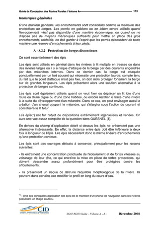 GGGuuuiiidddeee dddeee CCCooonnnccceeeppptttiiiooonnn dddeeesss RRRooouuuttteeesss RRRuuurrraaallleeesss /// VVVooollluuummmeee AAA --- 119
Remarques générales
D'une manière générale, les enrochements sont considérés comme la meilleure des
protections de berges. Les perrés en gabions ou en béton seront utilisés quand
l'enrochement n'est pas disponible d'une manière économique, ou quand on ne
dispose pas de moyens mécaniques suffisants pour mettre en place des gros
enrochements, toutefois, on doit garder à l'esprit que les perrés nécessitent de toute
manière une réserve d'enrochements à leur pieds.
A - 8.2.2 Protection des berges discontinues
Ce sont essentiellement des épis
Les épis sont utilisés en général dans les rivières à lit multiple en tresses ou dans
des rivières larges où il y a risque d'attaque de la berge par des courants engendrés
par des méandres internes. Dans ce dernier cas, la berge est attaquée
ponctuellement par un fort courant qui nécessite une protection lourde; compte tenu
du fait que le point d'attaque n'est pas fixe, on doit alors protéger fortement la berge
sur de grandes longueurs. Les épis présentent alors une solution alternative à la
protection de berges continues.
Les épis sont également utilisés quand on veut fixer ou déplacer un lit loin d'une
route ou d'une digue ou d'une zone habitée, ou encore rectifier le tracé d'une rivière
à la suite du développement d'un méandre. Dans ce cas, on peut envisager aussi la
création d'un chenal coupant le méandre, qui s'élargira sous l'action du courant et
constituera le lit futur.
Les épis(*) ont fait l'objet de dispositions extrêmement ingénieuses et variées. On
aura une vue assez complète de la question dans QUESNEL [4].
En dehors du champ d'application décrit ci-dessus les épis ne présentent pas une
alternative intéressante. En effet, la distance entre épis doit être inférieure à deux
fois la longueur de l'épis. Les épis nécessitent donc le même linéaire d'enrochements
qu'une protection continue.
Les épis sont des ouvrages délicats à concevoir, principalement pour les raisons
suivantes:
- Ils entraînent une concentration ponctuelle de l'écoulement et de fortes vitesses au
voisinage de leur tête, ce qui entraîne la mise en place de fortes protections, qui
doivent descendre assez profondément pour être protégées contre les
affouillements.
- Ils présentent un risque de détruire l'équilibre morphologique de la rivière. Ils
peuvent dans certains cas modifier le profil en long du cours d'eau.
(*)
: Une des principales application des épis est le maintien d'un chenal de navigation dans les rivières
possédant un étiage soutenu.
26263/M2/E/Guide – Volume A - A1 Décembre 2008
 