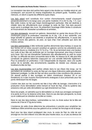 GGGuuuiiidddeee dddeee CCCooonnnccceeeppptttiiiooonnn dddeeesss RRRooouuuttteeesss RRRuuurrraaallleeesss /// VVVooollluuummmeee AAA --- 120
La conception des épis doit parfois faire appel à des études sur modèle réduit et, par
conséquent, sort souvent du champ d'application du présent guide. Toutefois, pour
mémoire, on décrit ci-après les différents types d'épis.
Les épis retard sont constitués d'un cordon d'enrochements massif s'avançant
perpendiculairement à la berge avec une pente modérée (10 à 20 %) (fig. 1.7). Leur
tête (côté rivière) ne fait pas l'objet d'aménagement particulier. Elle est destinée à
s'étaler dans les affouillements pour protéger le reste de l'épi. Ces épis peuvent
aussi servir à protéger des murs. Ils présentent l'avantage d'être faciles à construire
et l'inconvénient de nécessiter surveillance et entretien.
Les épis plongeants, souvent en gabions, descendent en pente très douce (5%) en
s'enfonçant jusqu'à la profondeur maximale du lit (fig. 1.8). A leur extrémité, une
large semelle en gabions est destinée à empêcher les affouillements. A cause des
risques d'usure des gabions, de pied, ce type d'épi n'est utilisable que dans les
rivières calmes.
Les épis submersibles à tête renforcée (parfois dénommés épis-marteau à cause de
leur forme) ont un corps souvent constitué en gabions comme les précédents avec
une pente douce ou modérée (5 à 15 %) (fi g. 1.9). Ils se terminent avec une hauteur
non nulle et leur tête est renforcée par un ouvrage transversal, plus long à l'amont
qu'à l'aval. Son but est d'empêcher l'extension des affouillements au pied du corps
de l'épi. La difficulté est alors concentrée dans la tête. Au dessus du lit, elle peut être
constituée de gabions bétonnés s'appuyant sur une semelle bétonnée également.
Pour la protection en profondeur, il est indispensable de disposer, dans une souille
autour de la semelle, des enrochements capables de résister aux vitesses que
localisera la tête de l'épi.
Les épis insubmersibles sont parfois utilisés dans le cas d'épis très longs, car ils
permettent de constituer le corps de l'épi par une digue d'alluvions sablo-graveleuses
faiblement protégée. La tête de l'épi est alors soumise à des conditions très sévères.
On aboutit parfois à des ouvrages en béton monstrueux (hauteur 20 m sur
fondations) ou à des musoirs d'enrochements analogues à ceux préconisés pour les
ponts rétrécissant les lits larges.
L'action des épis sur les courants est liée à leur effet de barrage, c'est-à-dire à la
production d'une dénivellation entre l'amont et l'aval de l'épi. C'est le système des
pressions créé par cette dénivellation qui agit directement sur l'eau.
Dans les projets, on admettra que la dénivellation ou chute aux ancrages correspond
à la pente du lit sur la distance entre épis. Dans le cas des épis plongeants, la chute
va en s'atténuant en direction de la tête en rivière .
Dans le cas des épis-marteau, submersibles ou non, la chute autour de la tête est
voisine de 2 fois le V2
/2g de la rivière.
L'existence de cette chute détermine les précautions à prendre pour empêcher les
matériaux d'être entraînés sous les gabions et au contact de l'ancrage et de la berge.
Sauf pour les épis retard protégeant des murs, le corps de l'épi du côté de son
ancrage en rive doit s'élever à la côte des plus hautes eaux, ou un peu au-dessus de
26263/M2/E/Guide – Volume A - A1 Décembre 2008
 