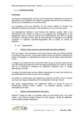 GGuuiiddee ddee ccoonncceeppttiioonn ddeess rroouutteess rruurraalleess –– VVoolluummee AA 11
A - 1. TOPOGRAPHIE
Préambule
Les travaux topographiques ont pour but de reproduire la géométrie du terrain en
planimétrie ou en altimétrie et de définir l’occupation des sols en vue d’étudier un
projet et de le matérialiser sur ce même terrain.
La consistance ainsi que l’étendue de ces travaux diffère en fonction des
difficultés physiques rencontrées, et de l’existence ou non d’un tracé routier.
Les spécifications relatives à ces travaux sont décrites ci-après. Mais il est
recommandé d’en vérifier la teneur ou d’y apporter les compléments et les
adaptations utiles en commun accord entre l’Administration et le BET en charge
de l’étude à l’occasion d’une visite de reconnaissance à laquelle il est impératif
s’associer un ingénieur géomètre-topographe dès la phase de l’étude de
définition.
A - 1.1. Type de levé
Routes rurales suivant en grande partie des pistes existantes
Pour ces routes, il faut procéder au levé d’une bande cotée sous forme de profils
en travers le long de l’axe. Le levé des profils en travers se fait par nivellement de
points remarquables ou régulièrement espacés le long de lignes perpendiculaires
à l’axe.
La largeur de la bande est d’au moins 50m (25m de par et d’autre), dans tous les
cas cette bande doit atteindre le fond de talweg longitudinal et la crête du versant
sauf si la plate-forme existante est largement suffisante pour le calage
géométrique du projet.
La largeur de cette bande sera par ailleurs augmentée au niveau des sections où
des améliorations du tracé en plan sont à envisager.
Les profils en travers levés sont espacés au maximum de 25m, et sont imposés
au niveau de chaque changement de la configuration du terrain naturel.
Des profils supplémentaires sont également définis au niveau de tous les
écoulements naturels (oueds, chaâba,…) et artificiels (seguias, cannaux,..)
interceptés par le tracé.
Routes rurales évoluant en site propre :
Quand il s’agit de créer un nouveau tracé en site propre pour une route
rurale, il est utile de scinder l’étude en trois phases : étude de définition,
avant projet et projet d’exécution.
26263/M2/E/Guide – Volume A - A1 Décembre 2008
 