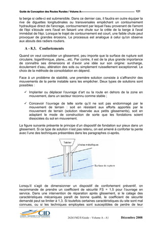 GGGuuuiiidddeee dddeee CCCooonnnccceeeppptttiiiooonnn dddeeesss RRRooouuuttteeesss RRRuuurrraaallleeesss /// VVVooollluuummmeee AAA --- 121
la berge si celle-ci est submersible. Dans ce dernier cas, il faudra en outre équiper la
rive de diguettes longitudinales ou transversales empêchant un contournement
hydraulique direct de l'ancrage, contournement par lequel l'eau provenant de l'amont
de l'épi s'écoule vers l'aval en faisant une chute sur la crête de la berge à l'aval
immédiat de l'épi. Lorsque le trajet de contournement est court, une faible chute peut
provoquer de grandes érosions. Le processus est analogue à celui qu'on observe
aux abouts des radiers routiers.
A - 8.3. Confortements
Quand on veut consolider un glissement, peu importe que la surface de rupture soit
circulaire, logarithmique, plane,...etc. Par contre, il est de la plus grande importance
de connaître ses dimensions et d’avoir une idée sur son origine: surcharge,
écoulement d’eau, altération des sols ou simplement ruissellement exceptionnel. Le
choix de la méthode de consolidation en dépend.
Face à un problème de stabilité, une première solution consiste à s’affranchir des
mouvements de la pente instable sans les empêcher. Deux types de solutions sont
possibles :
Implanter ou déplacer l’ouvrage d’art ou la route en dehors de la zone en
mouvement, dans un secteur reconnu comme stable ;
Concevoir l’ouvrage de telle sorte qu’il ne soit pas endommagé par le
mouvement de terrain : soit en résistant aux efforts apportés par le
mouvement de terrain (solution réservée aux petits glissements), soit en
adaptant le mode de construction de sorte que les fondations soient
dissociées du sol en mouvement.
La figure suivante présente le principe d’un dispositif de fondation sur pieux dans un
glissement. Si ce type de solution n’est pas retenu, on est amené à conforter la pente
avec l’une des techniques présentées dans les paragraphes ci-après.
Lorsqu’il s’agit de dimensionner un dispositif de confortement préventif, on
recommande de prendre un coefficient de sécurité FS = 1,5 pour l’ouvrage en
service. Dans une intervention de réparation après glissement, si le calage des
caractéristiques mécaniques paraît de bonne qualité, le coefficient de sécurité
demandé peut se limiter à 1,3. Si toutefois certaines caractéristiques du site sont mal
connues, ou si les techniques employées sont susceptibles de perdre de leur
26263/M2/E/Guide – Volume A - A1 Décembre 2008
 