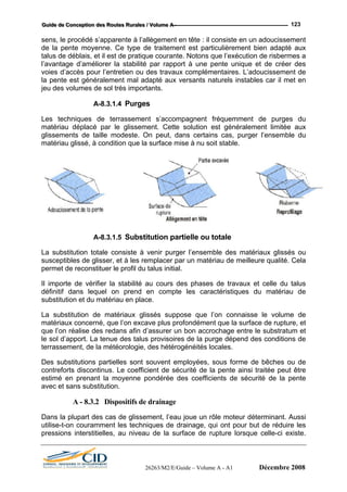 GGGuuuiiidddeee dddeee CCCooonnnccceeeppptttiiiooonnn dddeeesss RRRooouuuttteeesss RRRuuurrraaallleeesss /// VVVooollluuummmeee AAA --- 123
sens, le procédé s’apparente à l’allègement en tête : il consiste en un adoucissement
de la pente moyenne. Ce type de traitement est particulièrement bien adapté aux
talus de déblais, et il est de pratique courante. Notons que l’exécution de risbermes a
l’avantage d’am ar rapport à une pente unique et de créer des
voies d’accès pour l’entretien ou des travaux complémentaires. L’adoucissement de
Les techniques de terrassement s’accompagnent fréquemment de purges du
matériau déplacé par le glissement. Cette solution est généralement limitée aux
glissements de taille modeste. On peut, dans certains cas, purger l’ensemble du
matériau glissé, à condition que la surface mise à nu soit stable.
éliorer la stabilité p
la pente est généralement mal adapté aux versants naturels instables car il met en
jeu des volumes de sol très importants.
A-8.3.1.4 Purges
A-8.3.1.5
La substitution totale consiste à venir purger l’ensemble des matériaux glissés ou
susceptibles de glisser, et à les remp
Substitution partielle ou totale
lacer par un matériau de meilleure qualité. Cela
La substitution de matériaux glissés suppose que l’on connaisse le volume de
ologie, des hétérogénéités locales.
Des subs ployées, sous forme de bêches ou de
contreforts discontinus. Le coefficient de sécurité de la pente ainsi traitée peut être
Dans la plupart des cas de glissement, l’eau joue un rôle moteur déterminant. Aussi
util drainage, qui ont pour but de réduire les
pre pture lorsque celle-ci existe.
permet de reconstituer le profil du talus initial.
Il importe de vérifier la stabilité au cours des phases de travaux et celle du talus
définitif dans lequel on prend en compte les caractéristiques du matériau de
substitution et du matériau en place.
matériaux concerné, que l’on excave plus profondément que la surface de rupture, et
que l’on réalise des redans afin d’assurer un bon accrochage entre le substratum et
le sol d’apport. La tenue des talus provisoires de la purge dépend des conditions de
terrassement, de la météor
titutions partielles sont souvent em
estimé en prenant la moyenne pondérée des coefficients de sécurité de la pente
avec et sans substitution.
A - 8.3.2 Dispositifs de drainage
ise-t-on couramment les techniques de
ssions interstitielles, au niveau de la surface de ru
26263/M2/E/Guide – Volume A - A1 Décembre 2008
 