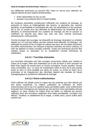 GGGuuuiiidddeee dddeee CCCooonnnccceeeppptttiiiooonnn dddeeesss RRRooouuuttteeesss RRRuuurrraaallleeesss /// VVVooollluuummmeee AAA --- 124
Les différentes techniques qui peuvent être mises en oeuvre pour atteindre cet
objectif relèvent de deux options fondamentales :
éviter l’alimentation en eau du site ;
expulser l’eau présente dans le massif instable.
De nombreux paramètres conditionnent l’efficacité d’un système de drainage, en
particulier la nature et l’hétérogénéité des terrains, la géométrie des couches
as réalisé, peut leur enlever toute efficacité. On distingue : les
drainages de sur eaux, les tranchées drainantes,
les drains subhorizontaux, les masques et éper drains verticaux, et
ent utilisés pour rabattre le
filets d’eau (ligne gène, couche aquifère, venues
d’eau ponctuelles, etc ans le sens de la plus grande
subhorizontaux est le cas d’un aquifère assez perméable (sable, roche extrêmement
fracturée) dont l’émergence est masquée par des terrains moins perméables (éboulis
argileux). Le rayon d’action de chaque drain est faible. La méthode est souvent
inefficace dans abilité, circulation trop
diffuse). Toutefois, le rabattement de la nappe, si faible soit-il, pourra suffire dans
aquifères, la perméabilité et l’anisotropie des sols, les alimentations et les exutoires.
De ce fait, et compte tenu des difficultés de détermination de l’ensemble de ces
éléments, le dimensionnement d’un système de drainage est fait en prenant un
coefficient de sécurité plus élevé que celui pris pour d’autres techniques
(terrassements, renforcements).
Comme la plupart des ouvrages, les dispositifs de drainage nécessitent un entretien
régulier qui, s’il n’est p
face et les ouvrages de collecte des
ons drainants, les
enfin les galeries et autres ouvrages profonds. Toutes ces techniques peuvent être
utilisées seules ou associées, ou en complément d’autres techniques de
stabilisation.
A-8.3.2.1 Tranchées drainantes
Les tranchées drainantes sont des ouvrages couramm
niveau de la nappe. Elles sont implantées sur le site de façon à venir recouper les
s de courant dans un horizon homo
.). Le choix de l’implantation (d
pente ou dans un sens parallèle aux lignes de niveau, ou encore en épis), de la
profondeur et de l’espacement des tranchées dépend des résultats de l’étude
hydrogéologique et conditionne l’efficacité du drainage.
A-8.3.2.2 Drains subhorizontaux
Cette méthode est utilisée quand la nappe est trop profonde pour être atteinte par
des drains superficiels. La meilleur justification de l’utilisation de drains
des formations argileuses (trop faible permé
certains cas.
26263/M2/E/Guide – Volume A - A1 Décembre 2008
 