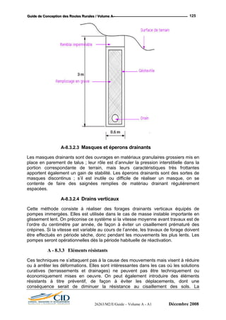 GGGuuuiiidddeee dddeee CCCooonnnccceeeppptttiiiooonnn dddeeesss RRRooouuuttteeesss RRRuuurrraaallleeesss /// VVVooollluuummmeee AAA --- 125
A-8.3.2.3 Masques et éperons drainants
Les masques drainants sont des ouvrages en matériaux granulaires grossiers mis en
place en parement de talus ; leur rôle est d’annuler la pression interstitielle dans la
portion correspondante de terrain, mais leurs caractéristiques très frottantes
apportent également un gain de stabilité. Les éperons drainants sont des sortes de
Cette m réaliser des forages drainants verticaux équipés de
pompes immergées. Elles est utilisée dans le cas de masse instable importante en
glissement lent. On préconise ce système si la vitesse moyenne avant travaux est de
l’ordre du centimètre par année, de façon à éviter un cisaillement prématuré des
A - 8.3.3 Eléments résistants
rrassements et drainages) ne peuvent pas être techniquement ou
économiquement mises en oeuvre. On peut également introduire des éléments
rés a
conséq
masques discontinus ; s’il est inutile ou difficile de réaliser un masque, on se
contente de faire des saignées remplies de matériau drainant régulièrement
espacées.
A-8.3.2.4 Drains verticaux
éthode consiste à
crépines. Si la vitesse est variable au cours de l’année, les travaux de forage doivent
être effectués en période sèche, donc pendant les mouvements les plus lents. Les
pompes seront opérationnelles dès la période habituelle de réactivation.
Ces techniques ne s’attaquent pas à la cause des mouvements mais visent à réduire
ou à arrêter les déformations. Elles sont intéressantes dans les cas où les solutions
curatives (te
ist nts à titre préventif, de façon à éviter les déplacements, dont une
uence serait de diminuer la résistance au cisaillement des sols. La
26263/M2/E/Guide – Volume A - A1 Décembre 2008
 