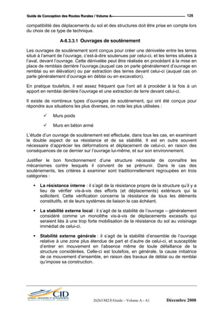 GGGuuuiiidddeee dddeee CCCooonnnccceeeppptttiiiooonnn dddeeesss RRRooouuuttteeesss RRRuuurrraaallleeesss /// VVVooollluuummmeee AAA --- 126
compa
du cho
Les ou
situé à c’est-à-dire soutenues par celui-ci, et les terres situées à
l’aval, devant l’ouvrage. Cette dénivelée peut être réalisée en procédant à la mise en
pla
rembla
parle g
En pra
apport en remblai derrière l’ouvrage et une extraction de terre devant celui-ci.
Il existe de nombreux types d’ouvrages de soutènement, qui ont été conçus pour
répondre aux situations les plus diverses, on note les plus utilisées :
Murs poids
Murs en béton armé
L’étude d’un ouvrage de soutènement est effectuée, dans tous les cas, en examinant
le double aspect de sa résistance et de sa stabilité. Il est en outre souvent
nécessaire d’apprécier les déformations et déplacement de celui-ci, en raison des
conséquences de ce dernier sur l’ouvrage lui-même, et sur son environnement.
Justifier le bon fonctionnement d’une structure nécessite de connaître les
mécanismes contre lesquels il convient de se prémunir. Dans le cas des
soutènements, les critères à examiner sont traditionnellement regroupées en trois
catégories :
La résistance interne : il s’agit de la résistance propre de la structure qu’il y a
lieu de vérifier vis-à-vis des efforts (et déplacements) extérieurs qui la
sollicitent. Cette vérification concerne la résistance de tous les éléments
constitutifs, et de leurs systèmes de liaison le cas échéant.
La stabilité externe local : il s’agit de la stabilité de l’ouvrage – généralement
considéré comme un monolithe vis-à-vis de déplacements excessifs qui
seraient liés à une trop forte mobilisation de la résistance du sol au voisinage
immédiat de celui-ci.
Stabilité externe générale : il s’agit de la stabilité d’ensemble de l’ouvrage
relative à une zone plus étendue de part et d’autre de celui-ci, et susceptible
d’entrer en mouvement en l’absence même de toute défaillance de la
structure considérées. Celle-ci est toutefois, en générale, la cause initiatrice
de ce mouvement d’ensemble, en raison des travaux de déblai ou de remblai
qu’impose sa construction.
tibilité des déplacements du sol et des structures doit être prise en compte lors
ix de ce type de technique.
A-8.3.3.1 Ouvrages de soutènement
vrages de soutènement sont conçus pour créer une dénivelée entre les terres
l’amant de l’ouvrage,
ce de remblais derrière l’ouvrage.(auquel cas on parle généralement d’ouvrage en
i ou en élévation) ou par extraction des terres devant celui-ci (auquel cas on
énéralement d’ouvrage en déblai ou en excavation).
tique toutefois, il est assez fréquent que l’ont ait à procéder à la fois à un
26263/M2/E/Guide – Volume A - A1 Décembre 2008
 