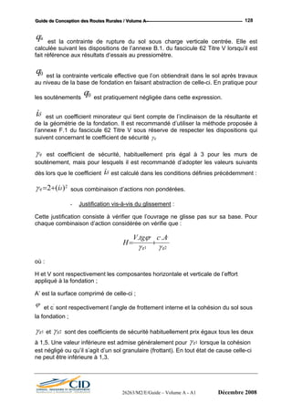 GGGuuuiiidddeee dddeee CCCooonnnccceeeppptttiiiooonnn dddeeesss RRRooouuuttteeesss RRRuuurrraaallleeesss /// VVVooollluuummmeee AAA --- 128
'uq est la contrainte de rupture du sol sous charge verticale centrée. Elle est
calculée suivant les dispositions de l’annexe B.1. du fascicule 62 Titre V lorsqu’il est
fait référence aux résultats d’essais au pressiomètre.
s pratique pour
m ndé d’utiliser la méthode proposée à
l’annexe F.1 du fascicule 62 Titre V sous réserve de respecter les dispositions qui
'0q est la contrainte verticale effective que l’on obtiendrait dans le sol après travaux
au niveau de la ba e de fondation en faisant abstraction de celle-ci. En
les soutènements est pratiquement négligée dans cette expression.
δi est un coefficient minorateur qui tient compte de l’inclinaison de la résultante et
de la géométrie de la fondation. Il est recom a
'0q
suivent concernant le coefficient de sécurité qγ
qγ est coefficient de sé urité, habituellement pris égal à 3 pour les murs dec
soutènement, mais pour lesquels il est re
dès lors que le coefficient est calculé dans les conditions définies précédemment :
2
commandé d’adopter les valeurs suivants
iδ
)(2 δγ iq += sous combinaison d’actions non pondérées.
- Justification vis-à-vis du glissement :
Cette justification consiste à vérifier que l’ouvrage ne glisse pas sur sa base. Pour
ue combinaison d’action considérée on vérifie que :chaq
2
'''' .. ActgV
H
1 gg γγ
ϕ
+=
où :
H
ondation ;
A la
et V sont respectivement les composantes horizontale et verticale de l’effort
appliqué à la f
’ est surface comprimé de celle-ci ;
'ϕ et c’
sont respectivement l’angle de frottement interne et la cohésion du sol sous
la fondation ;
1gγ et 2gγ sont des coefficients de sécurité habituellement prix égaux tous les deux
à 1,5. Une valeur inférieure est admise généralement pour 1gγ lorsque la cohésion
est négligé ou qu’il s’agit d’un sol granulaire (frottant). En tout état de cause celle-ci
ne peut être inférieure à 1,3.
26263/M2/E/Guide – Volume A - A1 Décembre 2008
 