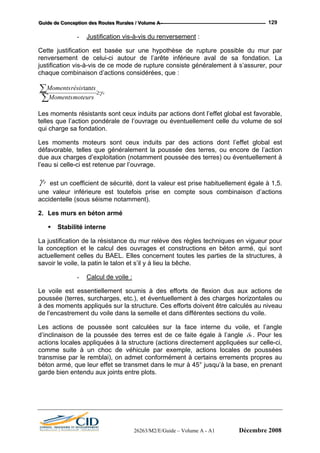GGGuuuiiidddeee dddeee CCCooonnnccceeeppptttiiiooonnn dddeeesss RRRooouuuttteeesss RRRuuurrraaallleeesss /// VVVooollluuummmeee AAA --- 129
- Justification vis-à-vis du renversement :
Cette justification est basée sur une hypothèse de rupture possible du mur par
renversement de celui-ci autour de l’arête inférieure aval de sa fondation. La
justification vis-à-vis de ce mode de rupture consiste généralement à s’assurer, pour
chaque combinaison d’actions considérées, que :
r
moteursMoments
tsrésisMoments
γ≥
∑
∑ tan
Les moments résistants sont ceux induits par actions dont l’effet global est favorable,
telles que l’action pondérale de l’ouvrage ou éventuellement celle du volume de sol
qui charge sa fondation.
Les moments moteurs sont ceux induits par des actions dont l’effet global est
défavorable, telles que généralement la poussée des terres, ou encore de l’action
due aux charges d’exploitation (notamment poussée des terres) ou éventuellement à
l’eau si celle-ci est retenue par l’ouvrage.
rγ est un coefficient de sécurité, dont la valeur est prise habituellement égale à 1,5.
une valeur inférieure est toutefois prise en compte sous combinaison d’actions
accidentelle (sous séisme notamment).
2. Les murs en béton armé
Stabilité interne
les parties de la structures, à
savoir le voile, la patin le talon et s’il y à lieu la bêche.
- Calcul de voile :
La justification de la résistance du mur relève des règles techniques en vigueur pour
la conception et le calcul des ouvrages et constructions en béton armé, qui sont
actuellement celles du BAEL. Elles concernent toutes
eau
de l’encastrement du voile dans la semelle et dans différentes sections du voile.
Le voile est essentiellement soumis à des efforts de flexion dus aux actions de
poussée (terres, surcharges, etc.), et éventuellement à des charges horizontales ou
à des moments appliqués sur la structure. Ces efforts doivent être calculés au niv
Les actions de poussée sont calculées sur la face interne du voile, et l’angle
d’inclinaison de la poussée des terres est de ce faite égale à l’angle 0δ . Pour les
actions locales appliquées à la structure (actions directement appliquées sur celle-ci,
comme suite à un choc de véhicule par exemple, actions locales de poussées
transmise par le remblai), on admet conformément à certains errements propres au
béton armé, que leur effet se transmet dans le mur à 45° jusqu’à la base, en prenant
garde bien entendu aux joints entre plots.
26263/M2/E/Guide – Volume A - A1 Décembre 2008
 