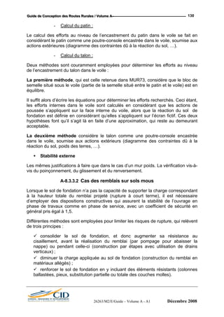 GGGuuuiiidddeee dddeee CCCooonnnccceeeppptttiiiooonnn dddeeesss RRRooouuuttteeesss RRRuuurrraaallleeesss /// VVVooollluuummmeee AAA --- 130
- Calcul du patin :
Le calcul des efforts au niveau de l’encastrement du patin dans le voile se fait en
considérant le patin comme une poutre-console encastrée dans le voile, soumise aux
actions extérieures (diagramme des contraintes dû à la réaction du sol, …).
- Calcul du talon :
Deux méthodes sont couramment employées pour déterminer les efforts au niveau
de l’encastrement du talon dans le voile :
La première méthode, qui est celle retenue dans MUR73, considère que le bloc de
semelle situé sous le voile (partie de la semelle situé entre le patin et le voile) est en
équilibre.
Il suffit alors d’écrire les équations pour déterminer les efforts recherchés. Ceci étant,
les efforts internes dans le voile sont calculés en considérant que les actions de
poussée s’appliquent sur la face interne du voile, alors que la réaction du sol de
fondation est définie en considérant qu’elles s’appliquent sur l’écran fictif. Ces deux
hypothèses font qu’il s’agit là en faite d’une approximation, qui reste au demeurant
acceptable.
La deuxième méthode considère le talon comme une poutre-console encastrée
dans le voile, soumise aux actions extérieurs (diagramme des contraintes dû à la
réaction du sol, poids des terres, …).
Stabilité externe
Les mêmes justifications à faire que dans le cas d’un mur poids. La vérification vis-à-
vis du poinçonnement, du glissement et du renversement.
A-8.3.3.2 Cas des remblais sur sols mous
Lorsque le sol de fondation n’a pas la capacité de supporter la charge correspondant
à la hauteur totale du remblai projeté (rupture à court terme), il est nécessaire
d’employer des dispositions constructives qui assurent la stabilité de l’ouvrage en
phase de travaux comme en phase de service, avec un coefficient de sécurité en
général pris égal à 1,5.
Différentes méthodes sont employées pour limiter les risques de rupture, qui relèvent
de trois principes :
consolider le sol de fondation, et donc augmenter sa résistance au
cisaillement, avant la réalisation du remblai (par pompage pour abaisser la
nappe) ou pendant celle-ci (construction par étapes avec utilisation de drains
verticaux) ;
diminuer la charge appliquée au sol de fondation (construction du remblai en
matériaux allégés) ;
renforcer le sol de fondation en y incluant des éléments résistants (colonnes
ballastées, pieux, substitution partielle ou totale des couches molles).
26263/M2/E/Guide – Volume A - A1 Décembre 2008
 