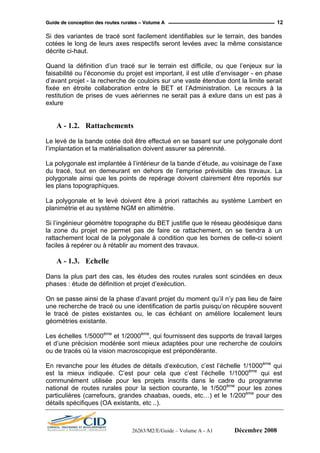GGuuiiddee ddee ccoonncceeppttiioonn ddeess rroouutteess rruurraalleess –– VVoolluummee AA 12
Si des variantes de tracé sont facilement identifiables sur le terrain, des bandes
cotées le long de leurs axes respectifs seront levées avec la même consistance
décrite ci-haut.
Quand la définition d’un tracé sur le terrain est difficile, ou que l’enjeux sur la
faisabilité ou l’économie du projet est important, il est utile d’envisager - en phase
d’avant projet - la recherche de couloirs sur une vaste étendue dont la limite serait
fixée en étroite collaboration entre le BET et l’Administration. Le recours à la
restitution de prises de vues aériennes ne serait pas à exlure dans un est pas à
exlure
A - 1.2. Rattachements
Le levé de la bande cotée doit être effectué en se basant sur une polygonale dont
l’implantation et la matérialisation doivent assurer sa pérennité.
La polygonale est implantée à l’intérieur de la bande d’étude, au voisinage de l’axe
du tracé, tout en demeurant en dehors de l’emprise prévisible des travaux. La
polygonale ainsi que les points de repérage doivent clairement être reportés sur
les plans topographiques.
La polygonale et le levé doivent être à priori rattachés au système Lambert en
planimétrie et au système NGM en altimétrie.
Si l’ingénieur géomètre topographe du BET justifie que le réseau géodésique dans
la zone du projet ne permet pas de faire ce rattachement, on se tiendra à un
rattachement local de la polygonale à condition que les bornes de celle-ci soient
faciles à repérer ou à rétablir au moment des travaux.
A - 1.3. Echelle
Dans la plus part des cas, les études des routes rurales sont scindées en deux
phases : étude de définition et projet d’exécution.
On se passe ainsi de la phase d’avant projet du moment qu’il n’y pas lieu de faire
une recherche de tracé ou une identification de partis puisqu’on récupère souvent
le tracé de pistes existantes ou, le cas échéant on améliore localement leurs
géométries existante.
Les échelles 1/5000ème
et 1/2000ème
, qui fournissent des supports de travail larges
et d’une précision modérée sont mieux adaptées pour une recherche de couloirs
ou de tracés où la vision macroscopique est prépondérante.
En revanche pour les études de détails d’exécution, c’est l’échelle 1/1000ème
qui
est la mieux indiquée. C’est pour cela que c’est l’échelle 1/1000ème
qui est
communément utilisée pour les projets inscrits dans le cadre du programme
national de routes rurales pour la section courante, le 1/500ème
pour les zones
particulières (carrefours, grandes chaabas, oueds, etc…) et le 1/200ème
pour des
détails spécifiques (OA existants, etc ..).
26263/M2/E/Guide – Volume A - A1 Décembre 2008
 