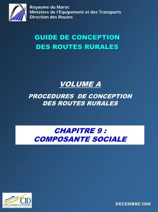 Royaume du Maroc
Ministère de l’Équipement et des Transports
Direction des Routes
GUIDE DE CONCEPTIONGUIDE DE CONCEPTION
DES ROUTES RURALESDES ROUTES RURALES
VOLUME A
PROCEDURES DE CONCEPTION
DES ROUTES RURALES
CHAPITRE 9 :
COMPOSANTE SOCIALE
DECEMBRE 2008DECEMBRE 2008
 