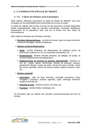 GGGuuuiiidddeee dddeee CCCooonnnccceeeppptttiiiooonnn dddeeesss RRRooouuuttteeesss RRRuuurrraaallleeesss /// VVVooollluuummmeee AAA --- 133
A - 9. COMPOSANTE SOCIALE DU PROJET
A - 9.1. Collecte des données socio-économiques
Cette collecte, effectuée uniquement au stade de l’étude de définition, doit nous
renseigner sur les potentialités socio-économique de la zone du projet.
Le travail de collecte doit se faire à la fois sur les documents de base disponibles
(cartes topographiques, base de données communales, annuaires statistiques,
recensement de la population) ainsi que sur le terrain lors des visites de
reconnaissance.
Celle collecte s’intéresse aux données suivantes :
Données démographiques : (nombre de douars, type de douars dominant,
nombre de ménages, nombre d’habitants)
Secteur social et infrastructure
• Santé : nombre d’hôpitaux, de dispensaires, de médecins privés, de
pharmacies, présence ou non d’un services d’ambulance, etc …)
• Enseignement : Nombre d’écoles primaires, de collèges, de lycées, et
d’autres établissements d’enseignement )
• Etablissements de services et services administratifs : présence ou
non de : caïdat, maison communale, tribunal de première instance,
gendarmerie Royale, bureau de poste, service des eaux et forêts, centre
de travaux agricoles, service de travaux publics, agence bancaire, souk,
etc …
Secteur productif
• Agriculture : Type de terre dominant, principale provenance d’eau
d’irrigation, principaux produits agricoles, types d’élevage dominant,
existence de forêt, etc …
• Industrie et mine : nombre d’usines, de mines, etc
• Tourisme : nombre hôtels, d’auberges, etc …
Un formulaire type de collecte des données socio-économiques est joint en
annexe.
26263/M2/E/Guide – Volume A - A1 Décembre 2008
 