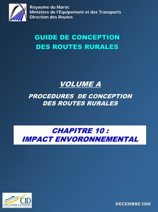 Royaume du Maroc
Ministère de l’Équipement et des Transports
Direction des Routes
GUIDE DE CONCEPTIONGUIDE DE CONCEPTION
DES ROUTES RURALESDES ROUTES RURALES
VOLUME A
PROCEDURES DE CONCEPTION
DES ROUTES RURALES
CHAPITRE 10 :
IMPACT ENVORONNEMENTAL
DECEMBRE 2008DECEMBRE 2008
 