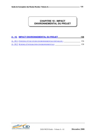 GGGuuuiiidddeee dddeee CCCooonnnccceeeppptttiiiooonnn dddeeesss RRRooouuuttteeesss RRRuuurrraaallleeesss /// VVVooollluuummmeee AAA --- 135
CHAPITRE 10 : IMPACT
ENVIRONNEMENTAL DU PROJET
A - 10. IMPACT ENVIRONNEMENTAL DU PROJET_____________________136
A - 10.1. CONTENU D’UNE ETUDE ENVIRONNEMENTALE DETAILLEE : _________________ 136
A - 10.2. SCHEMA D’INTEGRATION ENVIRONNEMENTALE __________________________ 138
26263/M2/E/Guide – Volume A - A1 Décembre 2008
 