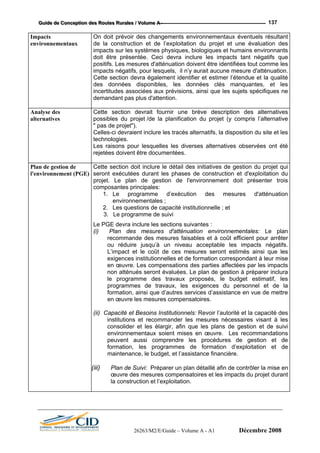 GGGuuuiiidddeee dddeee CCCooonnnccceeeppptttiiiooonnn dddeeesss RRRooouuuttteeesss RRRuuurrraaallleeesss /// VVVooollluuummmeee AAA --- 137
Impacts
environnementaux
On doit prévoir des changements environnementaux éventuels résultant
de la construction et de l’exploitation du projet et une évaluation des
impacts sur les systèmes physiques, biologiques et humains environnants
doit être présentée. Ceci devra inclure les impacts tant négatifs que
positifs. Les mesures d'atténuation doivent être identifiées tout comme les
impacts négatifs, pour lesquels, il n’y aurait aucune mesure d'atténuation.
Cette section devra également identifier et estimer l’étendue et la qualité
des données disponibles, les données clés manquantes, et les
incertitudes associées aux prévisions, ainsi que les sujets spécifiques ne
demandant pas plus d'attention.
Analyse des
alternatives
Cette section devrait fournir une brève description des alternatives
possibles du projet /de la planification du projet (y compris l’alternative
" pas de projet").
Celles-ci devraient inclure les tracés alternatifs, la disposition du site et les
technologies.
Les raisons pour lesquelles les diverses alternatives observées ont été
rejetées doivent être documentées.
Plan de gestion de
l'environnement (PGE)
Cette section doit inclure le détail des initiatives de gestion du projet qui
seront exécutées durant les phases de construction et d'exploitation du
projet. Le plan de gestion de l'environnement doit présenter trois
composantes principales:
1. Le programme d’exécution des mesures d'atténuation
environnementales ;
2. Les questions de capacité institutionnelle ; et
3. Le programme de suivi
Le PGE devra inclure les sections suivantes :
(i) Plan des mesures d'atténuation environnementales: Le plan
recommande des mesures faisables et à coût efficient pour arrêter
ou réduire jusqu’à un niveau acceptable les impacts négatifs.
L’impact et le coût de ces mesures seront estimés ainsi que les
exigences institutionnelles et de formation correspondant à leur mise
en œuvre. Les compensations des parties affectées par les impacts
non atténués seront évaluées. Le plan de gestion à préparer inclura
le programme des travaux proposés, le budget estimatif, les
programmes de travaux, les exigences du personnel et de la
formation, ainsi que d’autres services d’assistance en vue de mettre
en œuvre les mesures compensatoires.
(ii) Capacité et Besoins Institutionnels: Revoir l’autorité et la capacité des
institutions et recommander les mesures nécessaires visant à les
consolider et les élargir, afin que les plans de gestion et de suivi
environnementaux soient mises en œuvre. Les recommandations
peuvent aussi comprendre les procédures de gestion et de
formation, les programmes de formation d’exploitation et de
maintenance, le budget, et l’assistance financière.
(iii) Plan de Suivi: Préparer un plan détaillé afin de contrôler la mise en
œuvre des mesures compensatoires et les impacts du projet durant
la construction et l’exploitation.
26263/M2/E/Guide – Volume A - A1 Décembre 2008
 