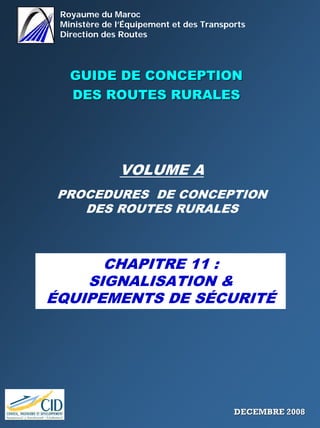 Royaume du Maroc
Ministère de l’Équipement et des Transports
Direction des Routes
GUIDE DE CONCEPTIONGUIDE DE CONCEPTION
DES ROUTES RURALESDES ROUTES RURALES
VOLUME A
PROCEDURES DE CONCEPTION
DES ROUTES RURALES
CHAPITRE 11 :
SIGNALISATION &
ÉQUIPEMENTS DE SÉCURITÉ
DECEMBRE 2008DECEMBRE 2008
 
