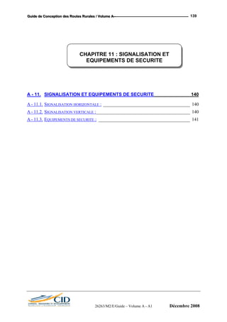 GGGuuuiiidddeee dddeee CCCooonnnccceeeppptttiiiooonnn dddeeesss RRRooouuuttteeesss RRRuuurrraaallleeesss /// VVVooollluuummmeee AAA --- 139
A - 11. SIGNALISATION ET EQUIPEMENTS DE SECURITE ______________140
A - 11.1. SIGNALISATION HORIZONTALE : ______________________________________ 140
A - 11.2. SIGNALISATION VERTICALE :_________________________________________ 140
A - 11.3. EQUIPEMENTS DE SECURITE : ________________________________________ 141
CHAPITRE 11 : SIGNALISATION ET
EQUIPEMENTS DE SECURITE
26263/M2/E/Guide – Volume A - A1 Décembre 2008
 