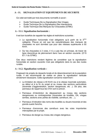 GGGuuuiiidddeee dddeee CCCooonnnccceeeppptttiiiooonnn dddeeesss RRRooouuuttteeesss RRRuuurrraaallleeesss /// VVVooollluuummmeee AAA --- 140
A - 11. SIGNALISATION ET EQUIPEMENTS DE SECURITE
Ce volet est traité par trois documents normatifs à savoir :
Guide Techniques De La Signalisation Des Virages
Guide Technique De La Signalisation Des Intersections
Guide Technique Des Marques Sur Chaussées (GTMC)
A - 11.1. Signalisation horizontale :
Il est bon toutefois de rappeler les règles et restrictions suivantes :
La signalisation horizontale n’est obligatoire qu’à partir de la 3ème
catégorie. Preuve en est que les caractéristiques des marques de
chaussées ne sont données que pour des vitesses supérieures à 60
Km/h.
Sur les chaussées à 2 voies, il n’y a pas lieu en principe, de tracer de
ligne discontinue de jalonnement dans l’axe en section courante. (Cf $
B.1.1 du GTMC)
Ces deux restrictions rendent légitime de considérer que la signalisation
horizontale en section courante n’est pas obligatoire dans le cas des routes
rurales.
A - 11.2. Signalisation verticale :
S’agissant de projets de desserte locale et de désenclavement de la population
rurale, il est recommandé de mettre en place la signalisation verticale
strictement nécessaire. Cette signalisation concerne notamment :
La limitation de vitesse à 40 Km/h (ou à la vitesse maximale autorisée),
au début et à la fin du projet et au niveau des sections particulières
(traversée d’agglomération, section dangereuse, etc ..). De plus, des
panneaux de rappel tous les 5 Km sont à prévoir.
Panneaux d’interdiction de dépassement au niveau des sections
dangereuses ou contraignantes (traversées de localités, OA, virages
serrées, sections avec pertes de visibilité, carrefours, etc …),
Panneaux d’indication des noms des localités ou douars traversés et des
grands oueds franchis,
Panneaux d’annonces des carrefours avec les voies importantes
interceptées par le projet,
Panneaux de danger au niveau des virages dangereux.
26263/M2/E/Guide – Volume A - A1 Décembre 2008
 