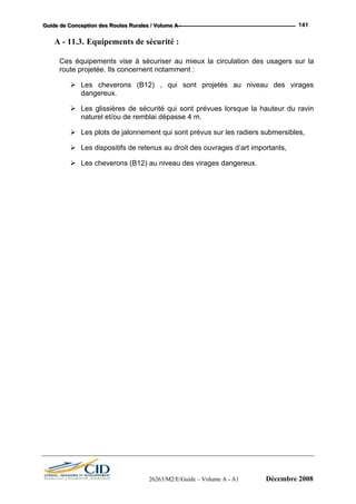 GGGuuuiiidddeee dddeee CCCooonnnccceeeppptttiiiooonnn dddeeesss RRRooouuuttteeesss RRRuuurrraaallleeesss /// VVVooollluuummmeee AAA --- 141
A - 11.3. Equipements de sécurité :
Ces équipements vise à sécuriser au mieux la circulation des usagers sur la
route projetée. Ils concernent notamment :
Les cheverons (B12) , qui sont projetés au niveau des virages
dangereux.
Les glissières de sécurité qui sont prévues lorsque la hauteur du ravin
naturel et/ou de remblai dépasse 4 m.
Les plots de jalonnement qui sont prévus sur les radiers submersibles,
Les dispositifs de retenus au droit des ouvrages d’art importants,
Les cheverons (B12) au niveau des virages dangereux.
26263/M2/E/Guide – Volume A - A1 Décembre 2008
 