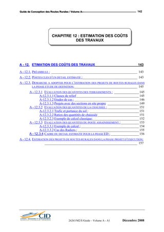 GGGuuuiiidddeee dddeee CCCooonnnccceeeppptttiiiooonnn dddeeesss RRRooouuuttteeesss RRRuuurrraaallleeesss /// VVVooollluuummmeee AAA --- 142
CHAPITRE 12 : ESTIMATION DES COÛTS
DES TRAVAUX
A - 12. ETIMATION DES COÛTS DES TRAVAUX _______________________143
A - 12.1. PRÉAMBULE : ____________________________________________________ 143
A - 12.2. POSTES CLES D’UN DETAIL ESTIMATIF :_________________________________ 143
A - 12.3. DEMARCHE A ADOPTER POUR L’ESTIMATION DES PROJETS DE ROUTES RURALES DANS
LA PHASE ETUDE DE DEFINITION:______________________________________ 145
A - 12.3.1 EVALUATION DES QUANTITES DES TERRASSEMENTS : _______________ 145
A-12.3.1.1 Classes de relief______________________________________ 145
A-12.3.1.2 Etudes de cas :_______________________________________ 146
A-12.3.1.3 Projets avec des sections en site propre ___________________ 149
A - 12.3.2 EVALUATION DES QUANTITES DE LA CHAUSSEE : ___________________ 151
A-12.3.2.1 Trafic et portance du sol : ______________________________ 151
A-12.3.2.2 Ratios des quantités de chaussée_________________________ 151
A-12.3.2.3 Exemple de calcul classique:____________________________ 152
A - 12.3.3 EVALUATION DES QUANTITES DU POSTE ASSAINISSEMENT :___________ 153
A-12.3.3.1 Exemple de calcul : ___________________________________ 154
A-12.3.3.2 Cas des Radiers : _____________________________________ 155
A - 12.3.4 CADRE DU DETAIL ESTIMATIF POUR LA PHASE ED : _________________ 156
A - 12.4. ESTIMATION DES PROJETS DE ROUTES RURALES DANS LA PHASE PROJET D’EXECUTION:
________________________________________________________ 157
26263/M2/E/Guide – Volume A - A1 Décembre 2008
 