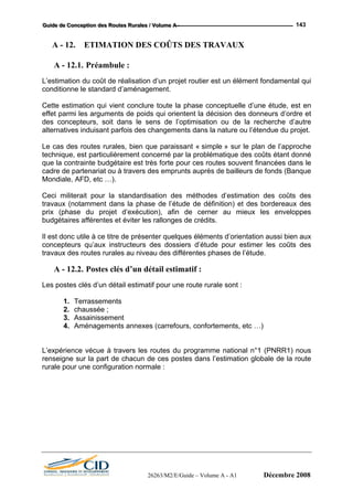 GGGuuuiiidddeee dddeee CCCooonnnccceeeppptttiiiooonnn dddeeesss RRRooouuuttteeesss RRRuuurrraaallleeesss /// VVVooollluuummmeee AAA --- 143
A - 12. ETIMATION DES COÛTS DES TRAVAUX
A - 12.1. Préambule :
L’estimation du coût de réalisation d’un projet routier est un élément fondamental qui
conditionne le standard d’aménagement.
Cette estimation qui vient conclure toute la phase conceptuelle d’une étude, est en
effet parmi les arguments de poids qui orientent la décision des donneurs d’ordre et
des concepteurs, soit dans le sens de l’optimisation ou de la recherche d’autre
alternatives induisant parfois des changements dans la nature ou l’étendue du projet.
Le cas des routes rurales, bien que paraissant « simple » sur le plan de l’approche
technique, est particulièrement concerné par la problématique des coûts étant donné
que la contrainte budgétaire est très forte pour ces routes souvent financées dans le
cadre de partenariat ou à travers des emprunts auprès de bailleurs de fonds (Banque
Mondiale, AFD, etc …).
Ceci militerait pour la standardisation des méthodes d’estimation des coûts des
travaux (notamment dans la phase de l’étude de définition) et des bordereaux des
prix (phase du projet d’exécution), afin de cerner au mieux les enveloppes
budgétaires afférentes et éviter les rallonges de crédits.
Il est donc utile à ce titre de présenter quelques éléments d’orientation aussi bien aux
concepteurs qu’aux instructeurs des dossiers d’étude pour estimer les coûts des
travaux des routes rurales au niveau des différentes phases de l’étude.
A - 12.2. Postes clés d’un détail estimatif :
Les postes clés d’un détail estimatif pour une route rurale sont :
1. Terrassements
2. chaussée ;
3. Assainissement
4. Aménagements annexes (carrefours, confortements, etc …)
L’expérience vécue à travers les routes du programme national n°1 (PNRR1) nous
renseigne sur la part de chacun de ces postes dans l’estimation globale de la route
rurale pour une configuration normale :
26263/M2/E/Guide – Volume A - A1 Décembre 2008
 